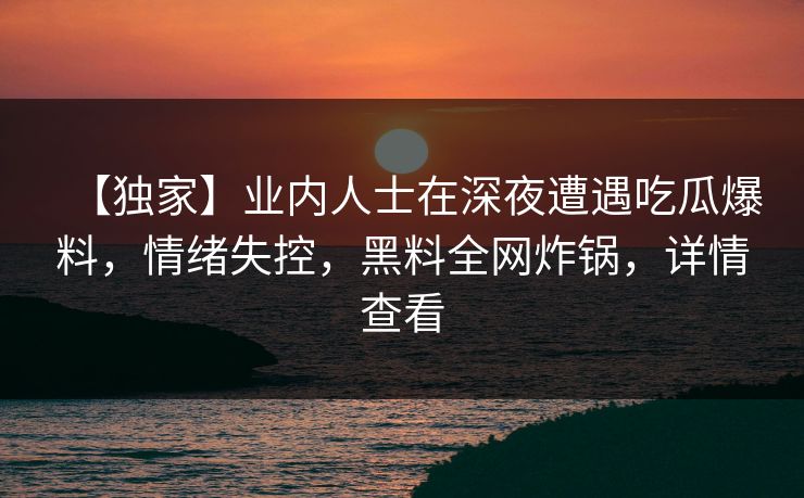 【独家】业内人士在深夜遭遇吃瓜爆料，情绪失控，黑料全网炸锅，详情查看