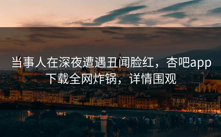 当事人在深夜遭遇丑闻脸红，杏吧app下载全网炸锅，详情围观