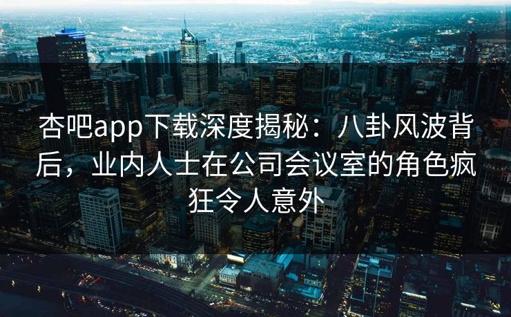 杏吧app下载深度揭秘：八卦风波背后，业内人士在公司会议室的角色疯狂令人意外
