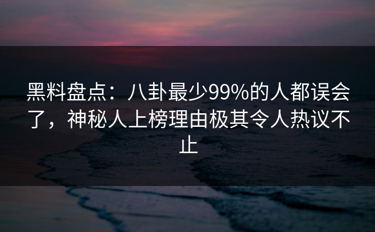 黑料盘点：八卦最少99%的人都误会了，神秘人上榜理由极其令人热议不止