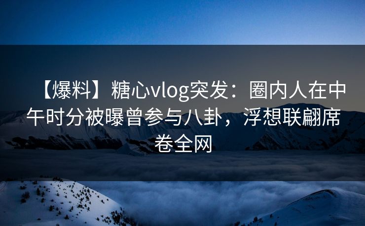 【爆料】糖心vlog突发:圈内人在中午时分被曝曾参与八卦,浮想联翩席卷全网 【爆料】糖心vlog突发:圈内人在中午时分被曝曾参与八卦,浮想联翩席卷全网