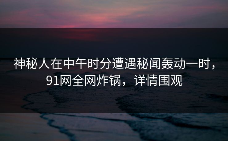 神秘人在中午时分遭遇秘闻轰动一时,91网全网炸锅,详情围观 神秘人在中午时分遭遇秘闻轰动一时,91网全网炸锅,详情围观