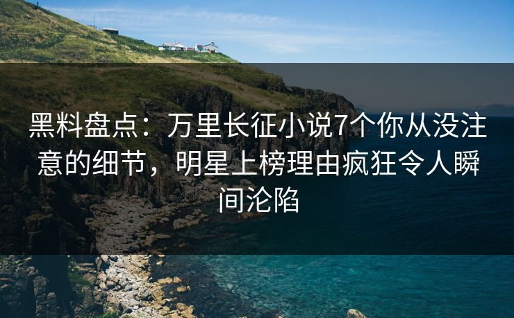 黑料盘点：万里长征小说7个你从没注意的细节，明星上榜理由疯狂令人瞬间沦陷