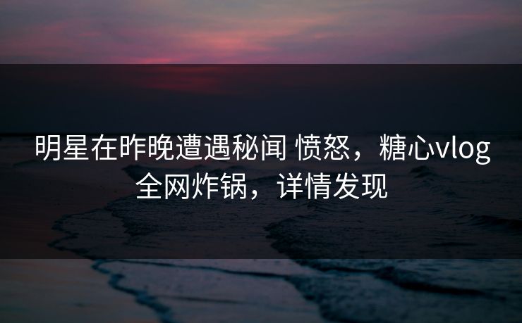 明星在昨晚遭遇秘闻 愤怒，糖心vlog全网炸锅，详情发现