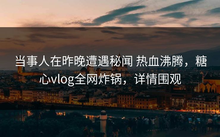 当事人在昨晚遭遇秘闻 热血沸腾，糖心vlog全网炸锅，详情围观