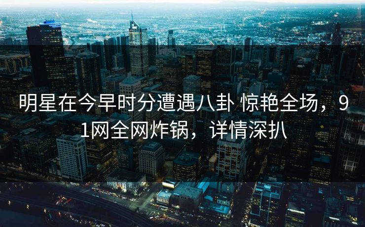 明星在今早时分遭遇八卦 惊艳全场，91网全网炸锅，详情深扒