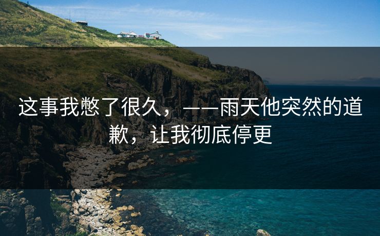 这事我憋了很久，——雨天他突然的道歉，让我彻底停更