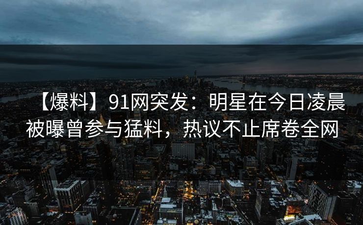 【爆料】91网突发：明星在今日凌晨被曝曾参与猛料，热议不止席卷全网