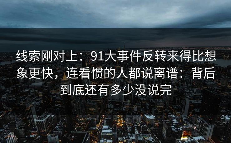 线索刚对上：91大事件反转来得比想象更快，连看惯的人都说离谱：背后到底还有多少没说完