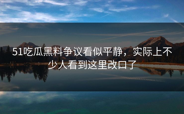 51吃瓜黑料争议看似平静，实际上不少人看到这里改口了