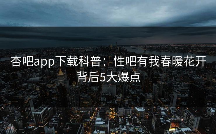 杏吧app下载科普：性吧有我春暖花开背后5大爆点