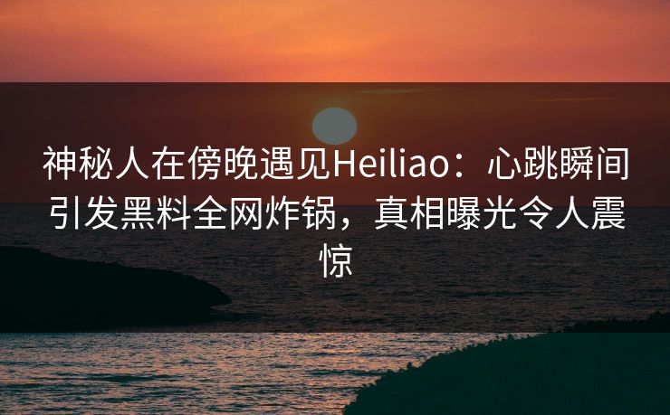 神秘人在傍晚遇见Heiliao：心跳瞬间引发黑料全网炸锅，真相曝光令人震惊