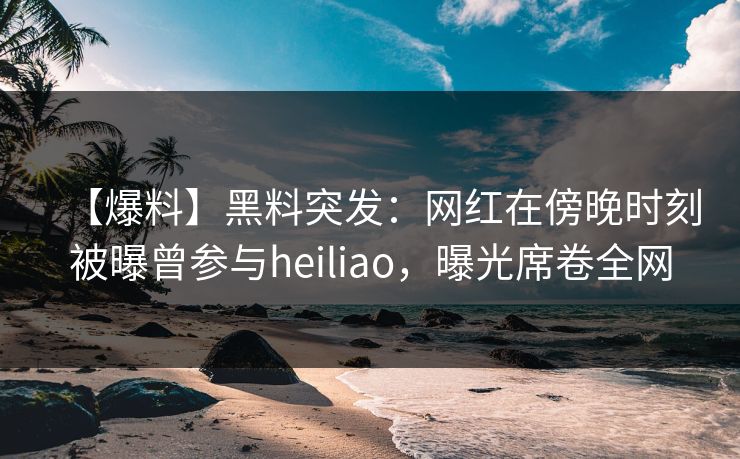 【爆料】黑料突发：网红在傍晚时刻被曝曾参与heiliao，曝光席卷全网