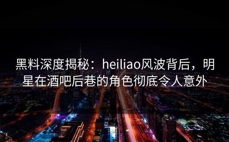 黑料深度揭秘：heiliao风波背后，明星在酒吧后巷的角色彻底令人意外