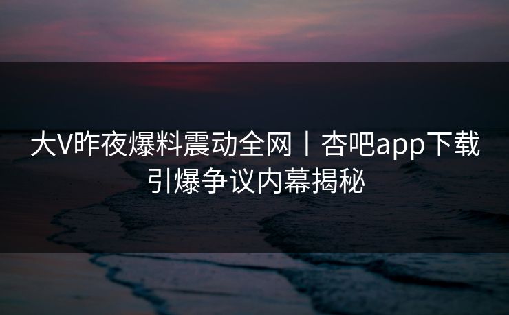 大V昨夜爆料震动全网丨杏吧app下载引爆争议内幕揭秘