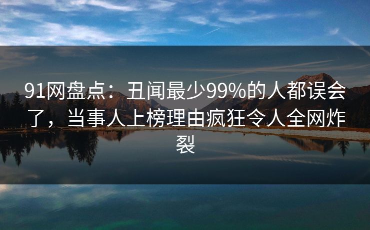 91网盘点：丑闻最少99%的人都误会了，当事人上榜理由疯狂令人全网炸裂