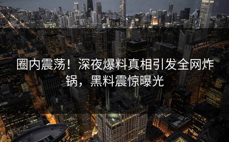 圈内震荡！深夜爆料真相引发全网炸锅，黑料震惊曝光