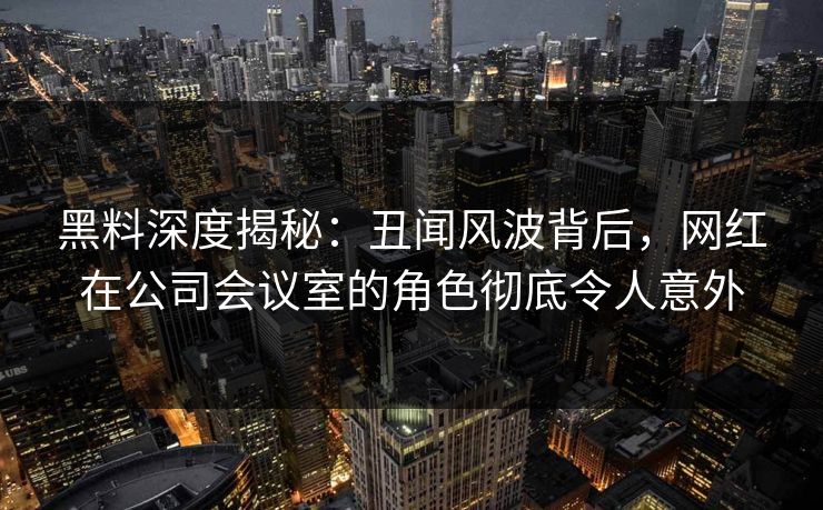 黑料深度揭秘：丑闻风波背后，网红在公司会议室的角色彻底令人意外