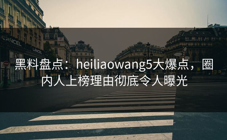 黑料盘点：heiliaowang5大爆点，圈内人上榜理由彻底令人曝光