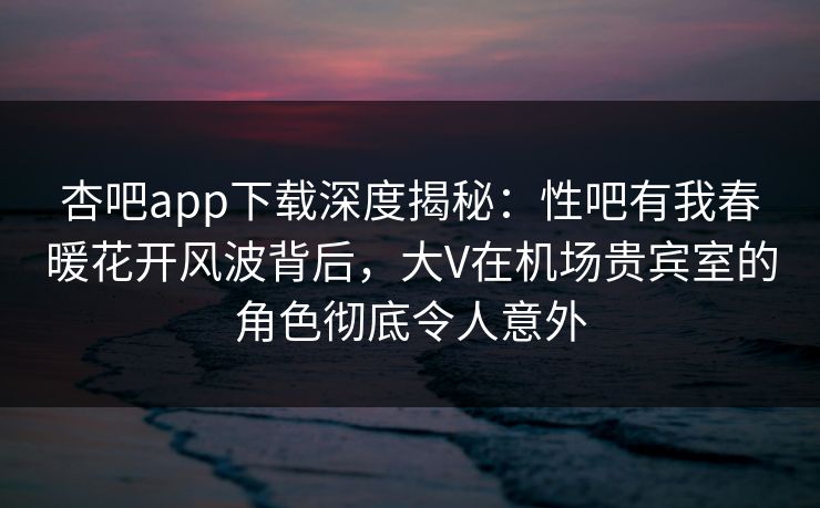 杏吧app下载深度揭秘：性吧有我春暖花开风波背后，大V在机场贵宾室的角色彻底令人意外