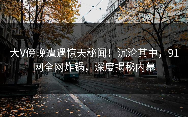 大V傍晚遭遇惊天秘闻！沉沦其中，91网全网炸锅，深度揭秘内幕