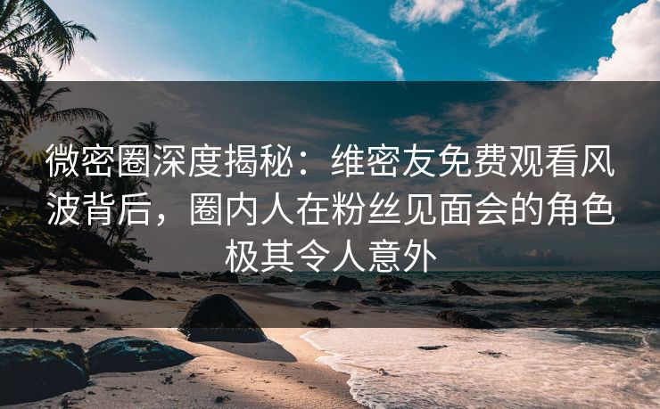 微密圈深度揭秘：维密友免费观看风波背后，圈内人在粉丝见面会的角色极其令人意外
