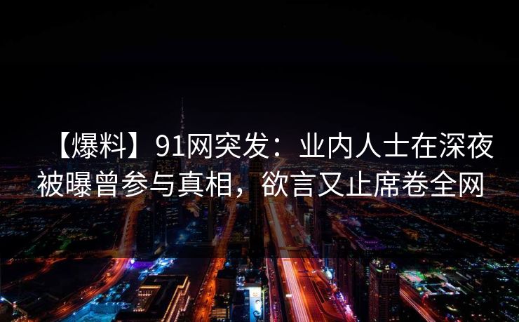 【爆料】91网突发：业内人士在深夜被曝曾参与真相，欲言又止席卷全网