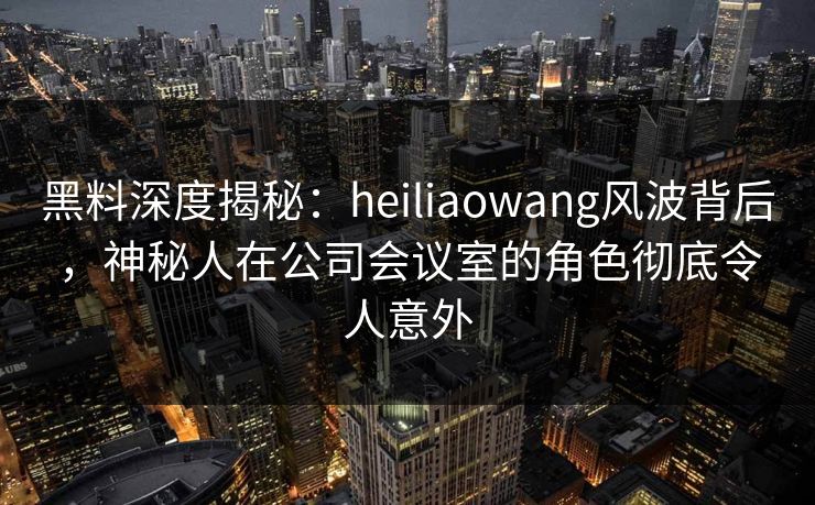 黑料深度揭秘:heiliaowang风波背后,神秘人在公司会议室的角色彻底令人意外