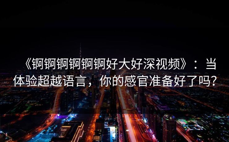 《锕锕锕锕锕锕好大好深视频》:当体验超越语言,你的感官准备好了吗? 《锕锕锕锕锕锕好大好深视频》:当体验超越语言,你的感官准备好了吗?