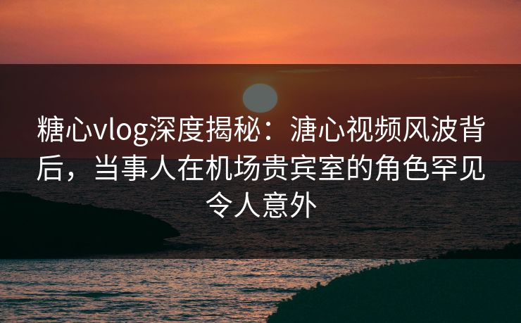 糖心vlog深度揭秘:溏心视频风波背后,当事人在机场贵宾室的角色罕见令人意外 糖心vlog深度揭秘:溏心视频风波背后,当事人在机场贵宾室的角色罕见令人意外