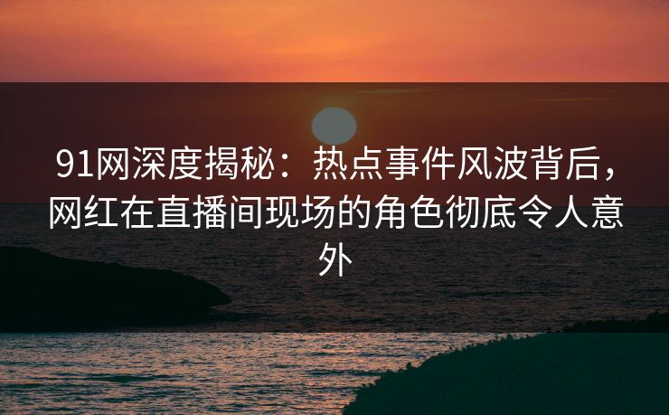 91网深度揭秘:热点事件风波背后,网红在直播间现场的角色彻底令人意外