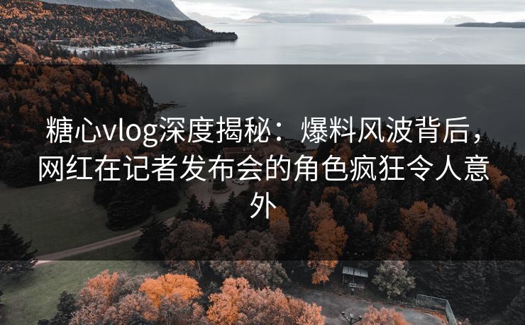 糖心vlog深度揭秘:爆料风波背后,网红在记者发布会的角色疯狂令人意外 糖心vlog深度揭秘:爆料风波背后,网红在记者发布会的角色疯狂令人意外