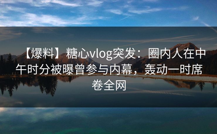 【爆料】糖心vlog突发:圈内人在中午时分被曝曾参与内幕,轰动一时席卷全网 【爆料】糖心vlog突发:圈内人在中午时分被曝曾参与内幕,轰动一时席卷全网