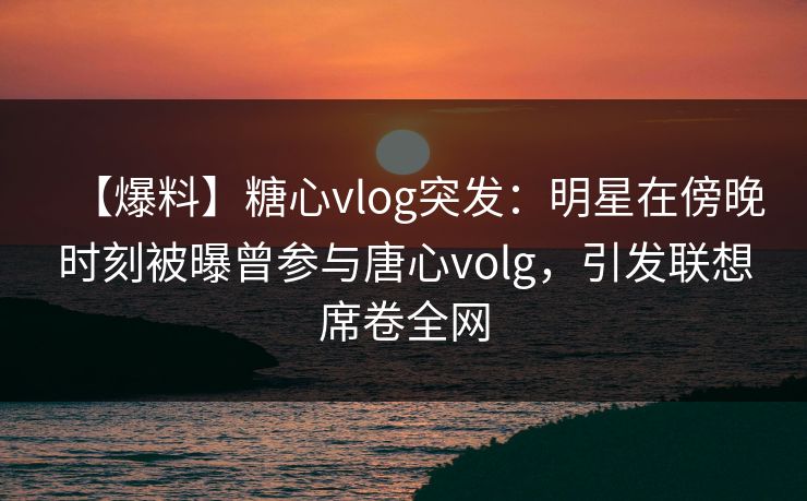 【爆料】糖心vlog突发:明星在傍晚时刻被曝曾参与唐心volg,引发联想席卷全网 【爆料】糖心vlog突发:明星在傍晚时刻被曝曾参与唐心volg,引发联想席卷全网