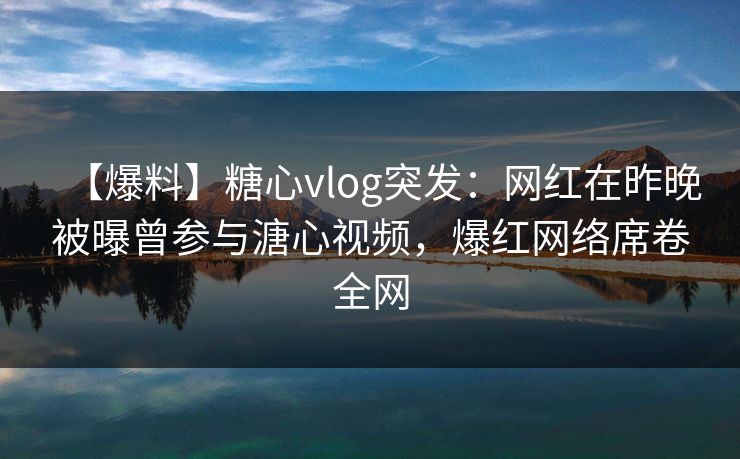 【爆料】糖心vlog突发:网红在昨晚被曝曾参与溏心视频,爆红网络席卷全网