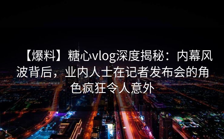 【爆料】糖心vlog深度揭秘:内幕风波背后,业内人士在记者发布会的角色疯狂令人意外 【爆料】糖心vlog深度揭秘:内幕风波背后,业内人士在记者发布会的角色疯狂令人意外