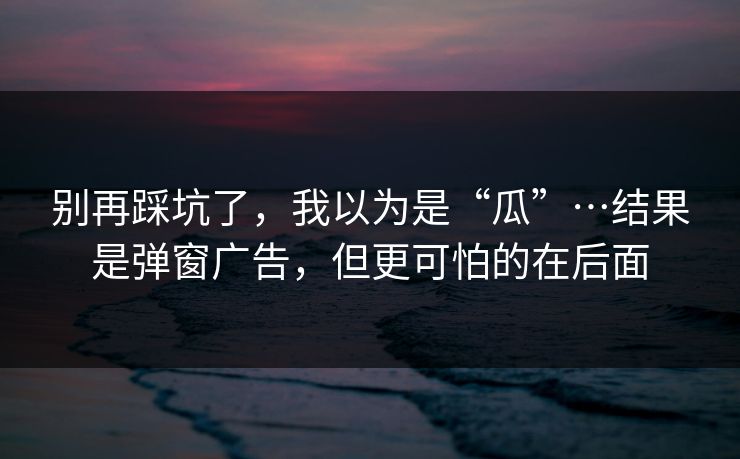 别再踩坑了，我以为是“瓜”…结果是弹窗广告，但更可怕的在后面